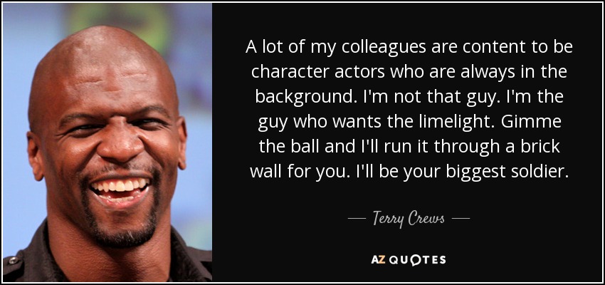 A lot of my colleagues are content to be character actors who are always in the background. I'm not that guy. I'm the guy who wants the limelight. Gimme the ball and I'll run it through a brick wall for you. I'll be your biggest soldier. - Terry Crews