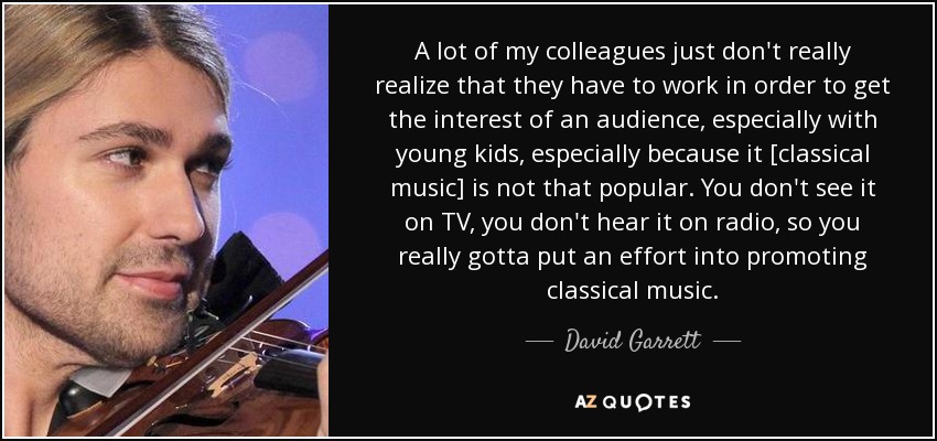 A lot of my colleagues just don't really realize that they have to work in order to get the interest of an audience, especially with young kids, especially because it [classical music] is not that popular. You don't see it on TV, you don't hear it on radio, so you really gotta put an effort into promoting classical music. - David Garrett