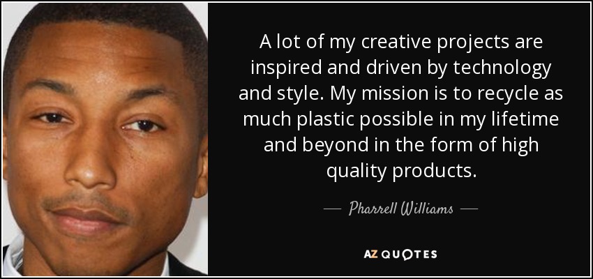 A lot of my creative projects are inspired and driven by technology and style. My mission is to recycle as much plastic possible in my lifetime and beyond in the form of high quality products. - Pharrell Williams