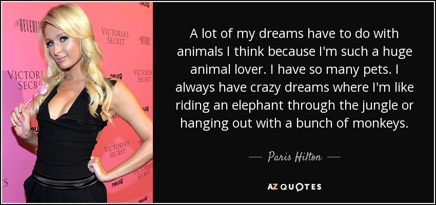 A lot of my dreams have to do with animals I think because I'm such a huge animal lover. I have so many pets. I always have crazy dreams where I'm like riding an elephant through the jungle or hanging out with a bunch of monkeys. - Paris Hilton