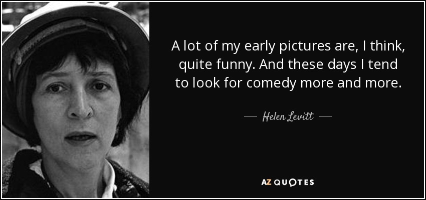 A lot of my early pictures are, I think, quite funny. And these days I tend to look for comedy more and more. - Helen Levitt