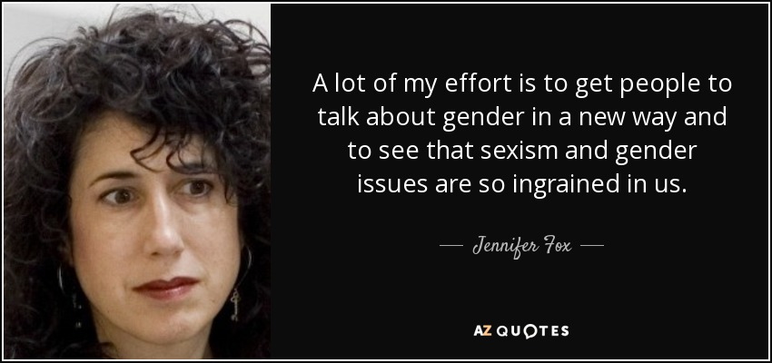 A lot of my effort is to get people to talk about gender in a new way and to see that sexism and gender issues are so ingrained in us. - Jennifer Fox