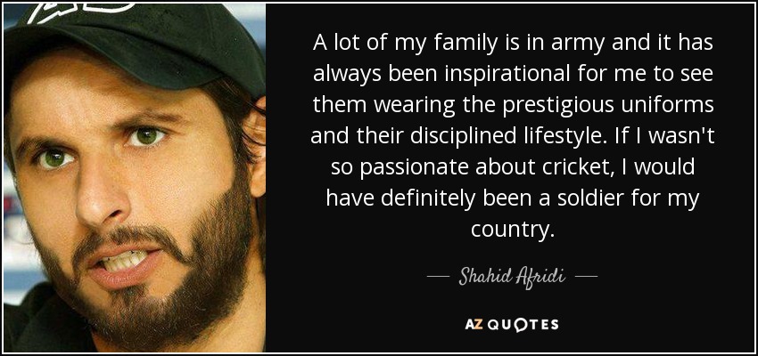A lot of my family is in army and it has always been inspirational for me to see them wearing the prestigious uniforms and their disciplined lifestyle. If I wasn't so passionate about cricket, I would have definitely been a soldier for my country. - Shahid Afridi