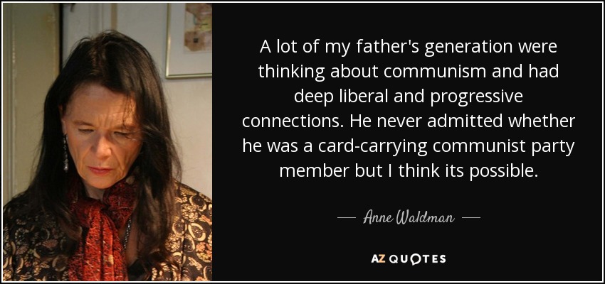 A lot of my father's generation were thinking about communism and had deep liberal and progressive connections. He never admitted whether he was a card-carrying communist party member but I think its possible. - Anne Waldman