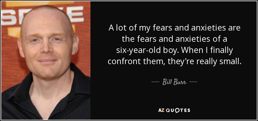 A lot of my fears and anxieties are the fears and anxieties of a six-year-old boy. When I finally confront them, they're really small. - Bill Burr