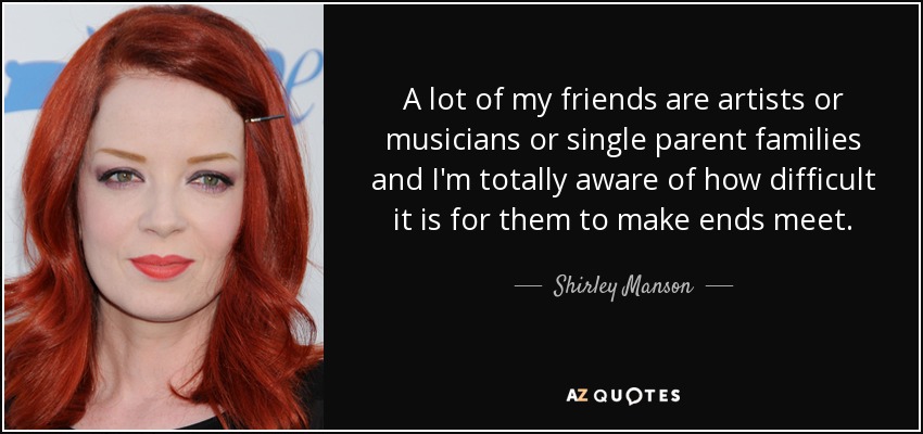 A lot of my friends are artists or musicians or single parent families and I'm totally aware of how difficult it is for them to make ends meet. - Shirley Manson