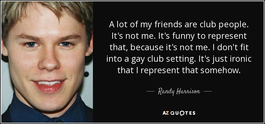 A lot of my friends are club people. It's not me. It's funny to represent that, because it's not me. I don't fit into a gay club setting. It's just ironic that I represent that somehow. - Randy Harrison