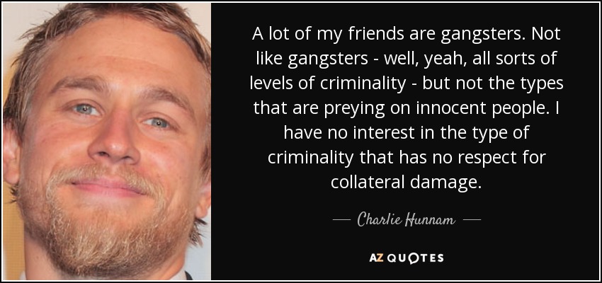 A lot of my friends are gangsters. Not like gangsters - well, yeah, all sorts of levels of criminality - but not the types that are preying on innocent people. I have no interest in the type of criminality that has no respect for collateral damage. - Charlie Hunnam