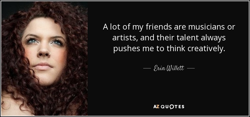 A lot of my friends are musicians or artists, and their talent always pushes me to think creatively. - Erin Willett