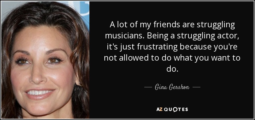 A lot of my friends are struggling musicians. Being a struggling actor, it's just frustrating because you're not allowed to do what you want to do. - Gina Gershon