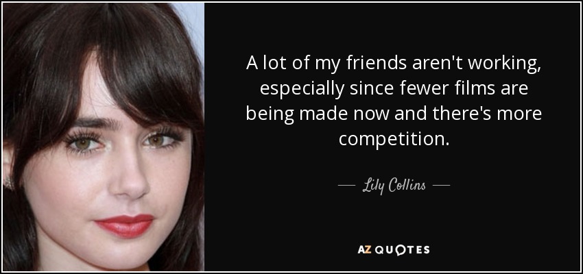 A lot of my friends aren't working, especially since fewer films are being made now and there's more competition. - Lily Collins