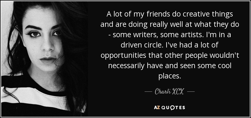 A lot of my friends do creative things and are doing really well at what they do - some writers, some artists. I'm in a driven circle. I've had a lot of opportunities that other people wouldn't necessarily have and seen some cool places. - Charli XCX