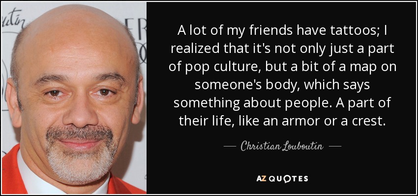 A lot of my friends have tattoos; I realized that it's not only just a part of pop culture, but a bit of a map on someone's body, which says something about people. A part of their life, like an armor or a crest. - Christian Louboutin