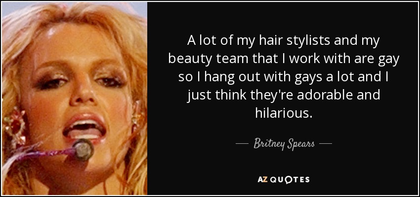 A lot of my hair stylists and my beauty team that I work with are gay so I hang out with gays a lot and I just think they're adorable and hilarious. - Britney Spears