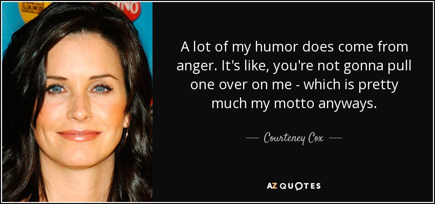 A lot of my humor does come from anger. It's like, you're not gonna pull one over on me - which is pretty much my motto anyways. - Courteney Cox