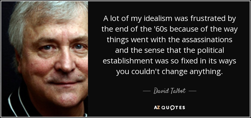 A lot of my idealism was frustrated by the end of the '60s because of the way things went with the assassinations and the sense that the political establishment was so fixed in its ways you couldn't change anything. - David Talbot