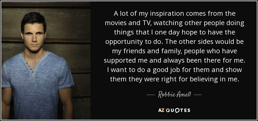 A lot of my inspiration comes from the movies and TV, watching other people doing things that I one day hope to have the opportunity to do. The other sides would be my friends and family, people who have supported me and always been there for me. I want to do a good job for them and show them they were right for believing in me. - Robbie Amell