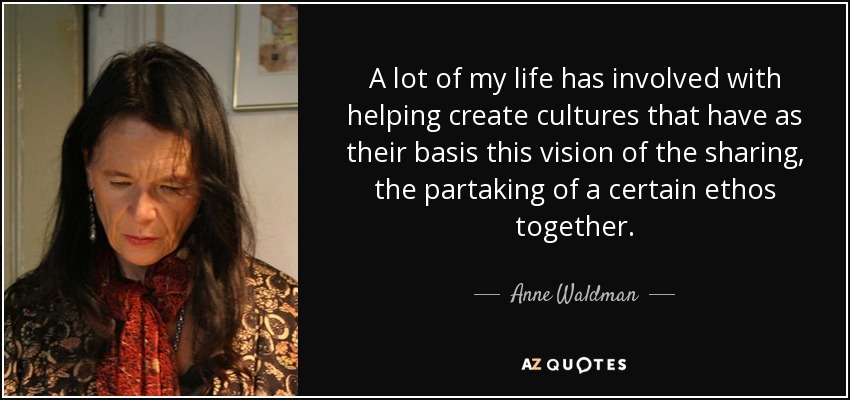 A lot of my life has involved with helping create cultures that have as their basis this vision of the sharing, the partaking of a certain ethos together. - Anne Waldman