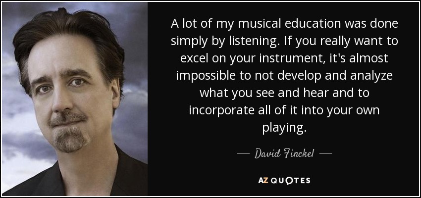 A lot of my musical education was done simply by listening. If you really want to excel on your instrument, it's almost impossible to not develop and analyze what you see and hear and to incorporate all of it into your own playing. - David Finckel