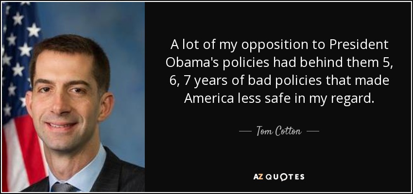 A lot of my opposition to President Obama's policies had behind them 5, 6, 7 years of bad policies that made America less safe in my regard. - Tom Cotton