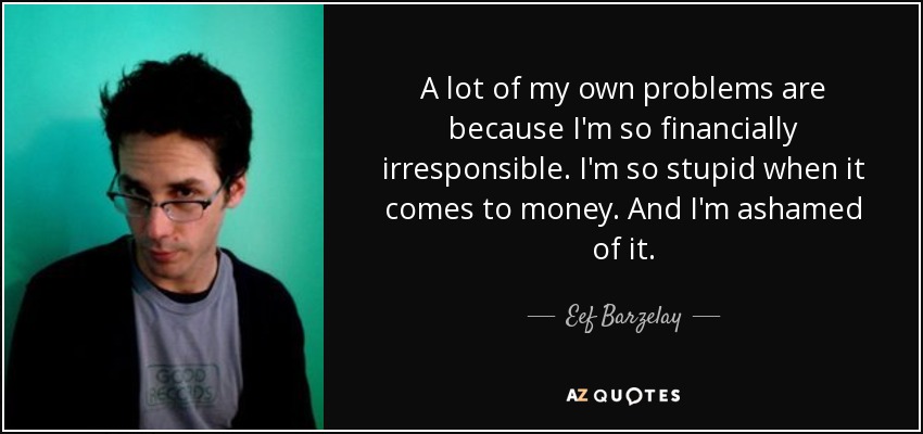 A lot of my own problems are because I'm so financially irresponsible. I'm so stupid when it comes to money. And I'm ashamed of it. - Eef Barzelay