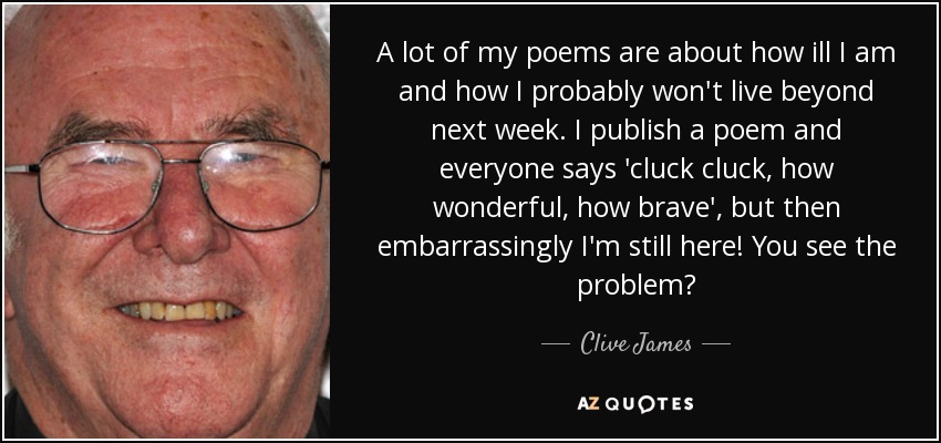 A lot of my poems are about how ill I am and how I probably won't live beyond next week. I publish a poem and everyone says 'cluck cluck, how wonderful, how brave', but then embarrassingly I'm still here! You see the problem? - Clive James
