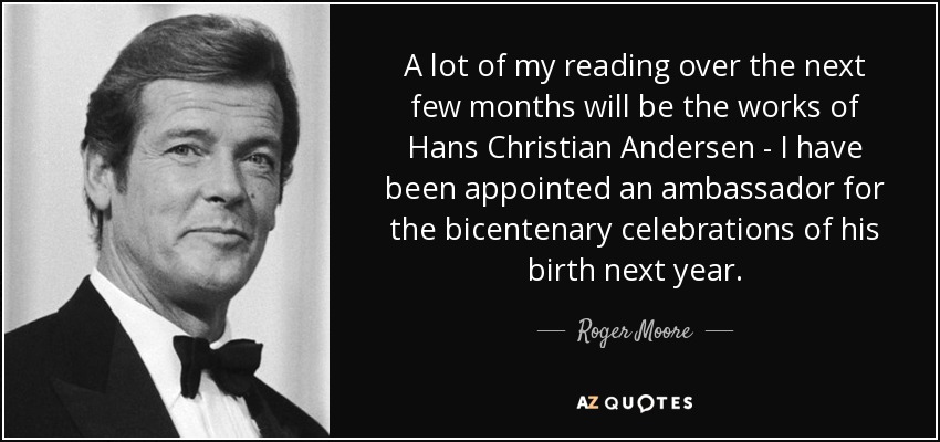 A lot of my reading over the next few months will be the works of Hans Christian Andersen - I have been appointed an ambassador for the bicentenary celebrations of his birth next year. - Roger Moore