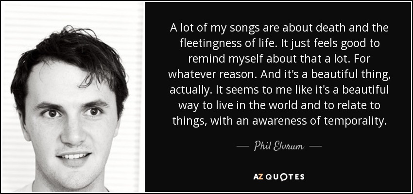A lot of my songs are about death and the fleetingness of life. It just feels good to remind myself about that a lot. For whatever reason. And it's a beautiful thing, actually. It seems to me like it's a beautiful way to live in the world and to relate to things, with an awareness of temporality. - Phil Elvrum