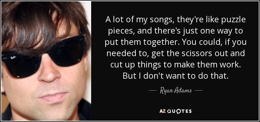A lot of my songs, they're like puzzle pieces, and there's just one way to put them together. You could, if you needed to, get the scissors out and cut up things to make them work. But I don't want to do that. - Ryan Adams