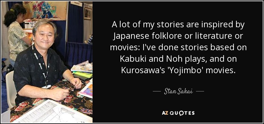 A lot of my stories are inspired by Japanese folklore or literature or movies: I've done stories based on Kabuki and Noh plays, and on Kurosawa's 'Yojimbo' movies. - Stan Sakai