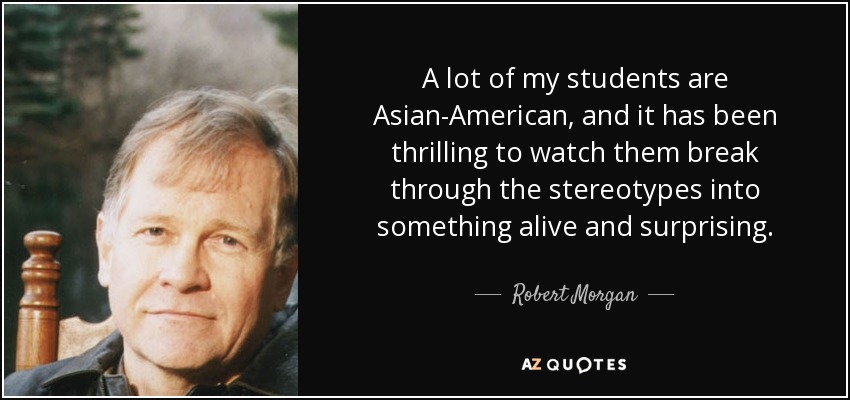 A lot of my students are Asian-American, and it has been thrilling to watch them break through the stereotypes into something alive and surprising. - Robert Morgan