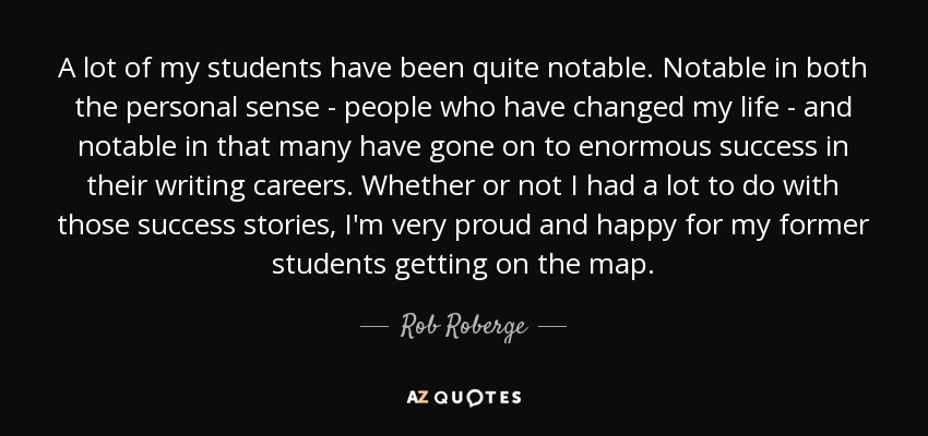 A lot of my students have been quite notable. Notable in both the personal sense - people who have changed my life - and notable in that many have gone on to enormous success in their writing careers. Whether or not I had a lot to do with those success stories, I'm very proud and happy for my former students getting on the map. - Rob Roberge
