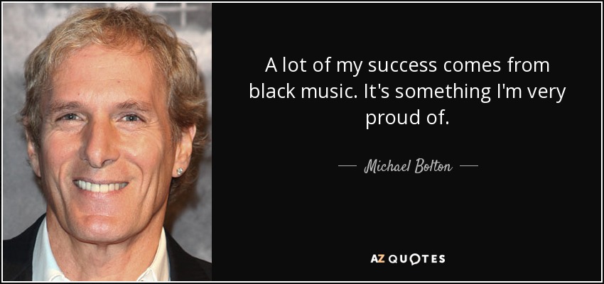 A lot of my success comes from black music. It's something I'm very proud of. - Michael Bolton