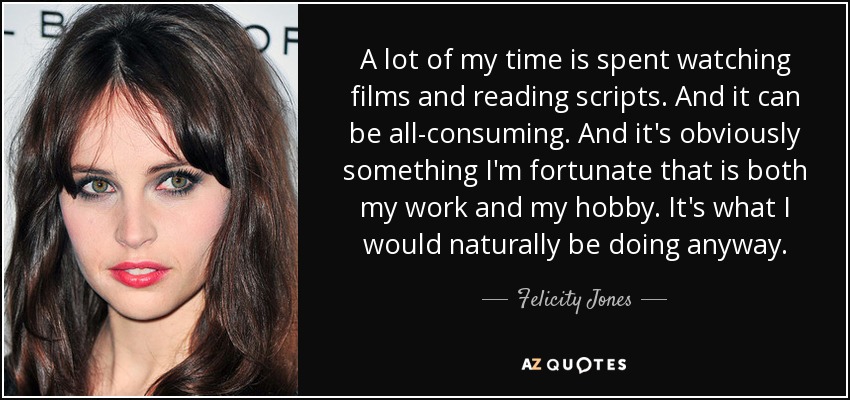 A lot of my time is spent watching films and reading scripts. And it can be all-consuming. And it's obviously something I'm fortunate that is both my work and my hobby. It's what I would naturally be doing anyway. - Felicity Jones