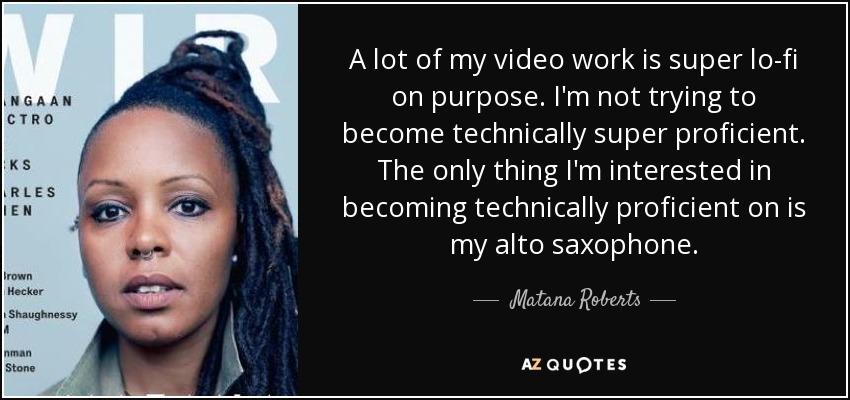 A lot of my video work is super lo-fi on purpose. I'm not trying to become technically super proficient. The only thing I'm interested in becoming technically proficient on is my alto saxophone. - Matana Roberts