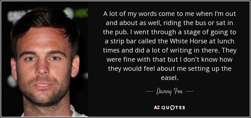 A lot of my words come to me when I'm out and about as well, riding the bus or sat in the pub. I went through a stage of going to a strip bar called the White Horse at lunch times and did a lot of writing in there. They were fine with that but I don't know how they would feel about me setting up the easel. - Danny Fox