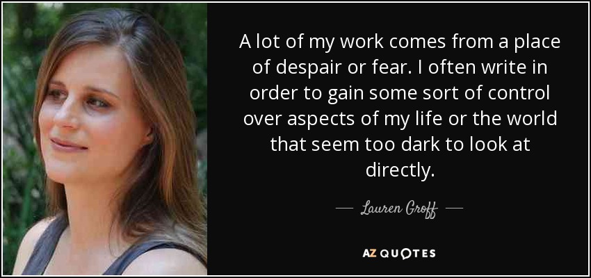 A lot of my work comes from a place of despair or fear. I often write in order to gain some sort of control over aspects of my life or the world that seem too dark to look at directly. - Lauren Groff