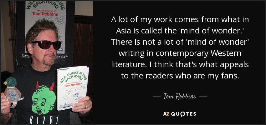 A lot of my work comes from what in Asia is called the 'mind of wonder.' There is not a lot of 'mind of wonder' writing in contemporary Western literature. I think that's what appeals to the readers who are my fans. - Tom Robbins