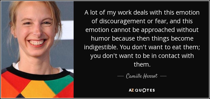 A lot of my work deals with this emotion of discouragement or fear, and this emotion cannot be approached without humor because then things become indigestible. You don't want to eat them; you don't want to be in contact with them. - Camille Henrot