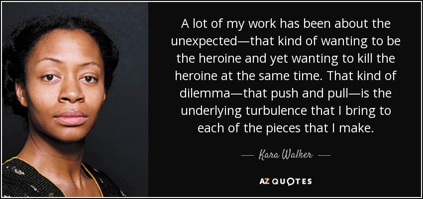 A lot of my work has been about the unexpected—that kind of wanting to be the heroine and yet wanting to kill the heroine at the same time. That kind of dilemma—that push and pull—is the underlying turbulence that I bring to each of the pieces that I make. - Kara Walker