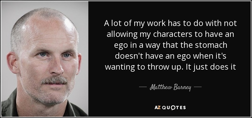 A lot of my work has to do with not allowing my characters to have an ego in a way that the stomach doesn't have an ego when it's wanting to throw up. It just does it - Matthew Barney