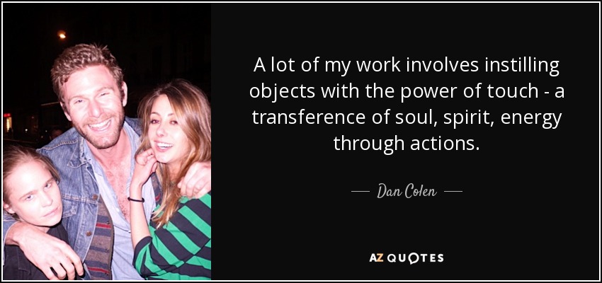 A lot of my work involves instilling objects with the power of touch - a transference of soul, spirit, energy through actions. - Dan Colen