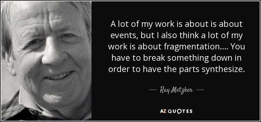 A lot of my work is about is about events, but I also think a lot of my work is about fragmentation.... You have to break something down in order to have the parts synthesize. - Ray Metzker