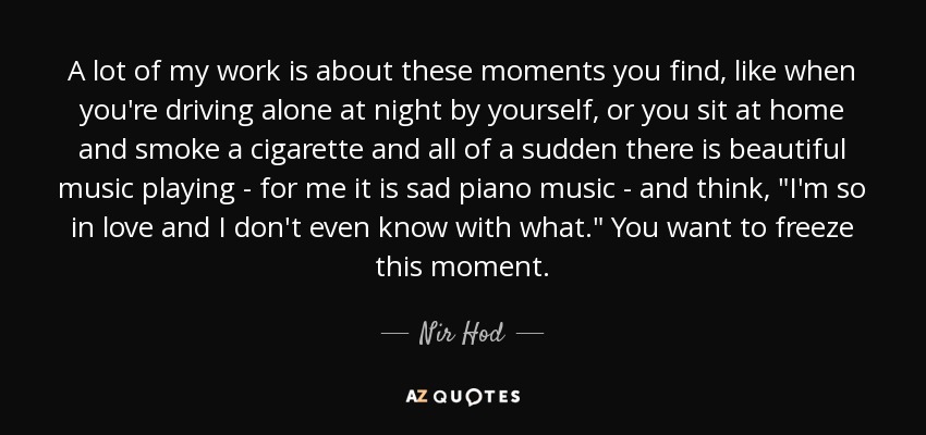 A lot of my work is about these moments you find, like when you're driving alone at night by yourself, or you sit at home and smoke a cigarette and all of a sudden there is beautiful music playing - for me it is sad piano music - and think, 