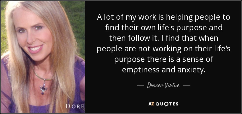 A lot of my work is helping people to find their own life's purpose and then follow it. I find that when people are not working on their life's purpose there is a sense of emptiness and anxiety. - Doreen Virtue