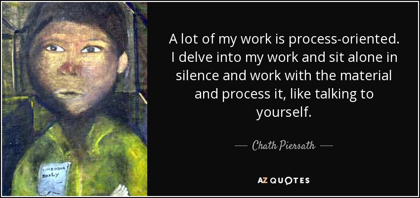 A lot of my work is process-oriented. I delve into my work and sit alone in silence and work with the material and process it, like talking to yourself. - Chath Piersath