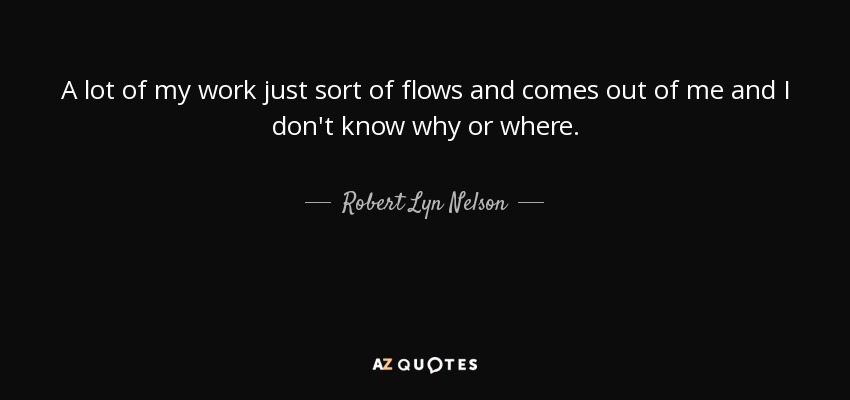 A lot of my work just sort of flows and comes out of me and I don't know why or where. - Robert Lyn Nelson