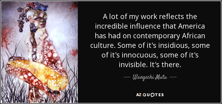 A lot of my work reflects the incredible influence that America has had on contemporary African culture. Some of it's insidious, some of it's innocuous, some of it's invisible. It's there. - Wangechi Mutu
