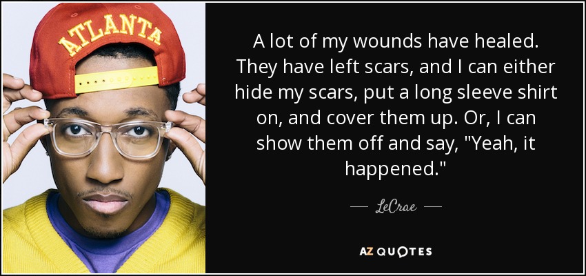 A lot of my wounds have healed. They have left scars, and I can either hide my scars, put a long sleeve shirt on, and cover them up. Or, I can show them off and say, 
