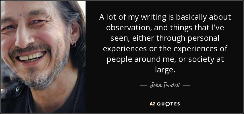 A lot of my writing is basically about observation, and things that I've seen, either through personal experiences or the experiences of people around me, or society at large. - John Trudell